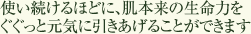 使い続けるほどに、肌本来の生命力をぐぐっと元気に引きあげることができます